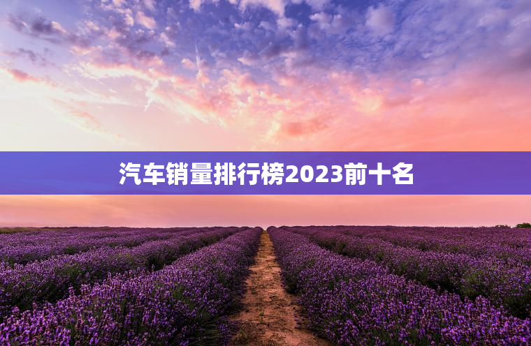 汽车销量排行榜2023前十名