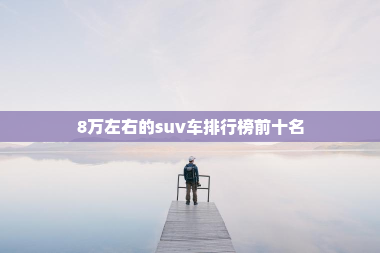 8万左右的suv车排行榜前十名