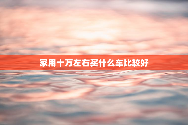 家用十万左右买什么车比较好