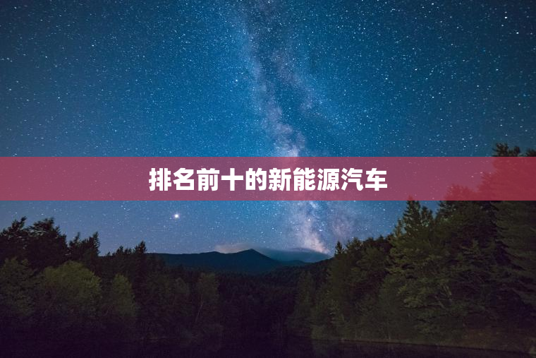 排名前十的新能源汽车 排名前十的新能源汽车