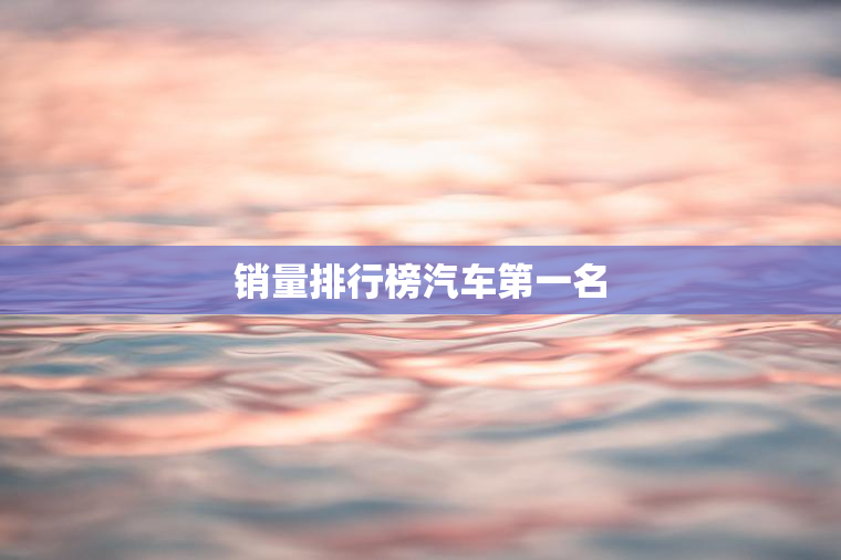 销量排行榜汽车第一名 销量排行榜汽车第一名