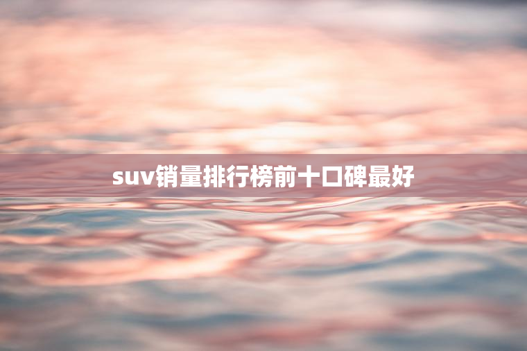 suv销量排行榜前十口碑最好 suv销量排行榜前十口碑最好
