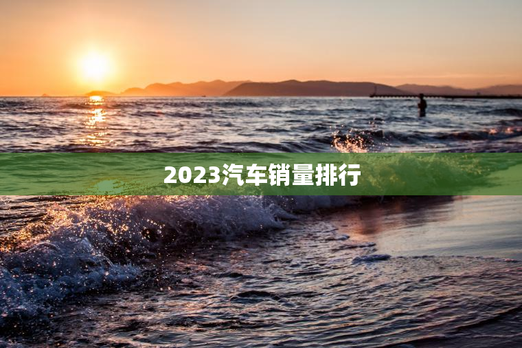 2023汽车销量排行 2023汽车销量排行