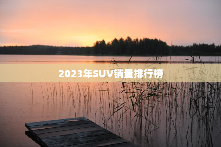 2023年SUV销量排行榜 2023年SUV销量排行榜
