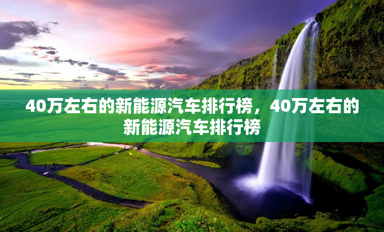 40万左右的新能源汽车排行榜，40万左右的新能源汽车排行榜