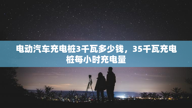电动汽车充电桩3千瓦多少钱，35千瓦充电桩每小时充电量