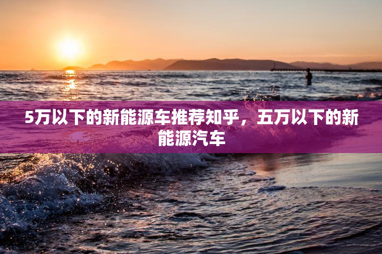 5万以下的新能源车推荐知乎，五万以下的新能源汽车