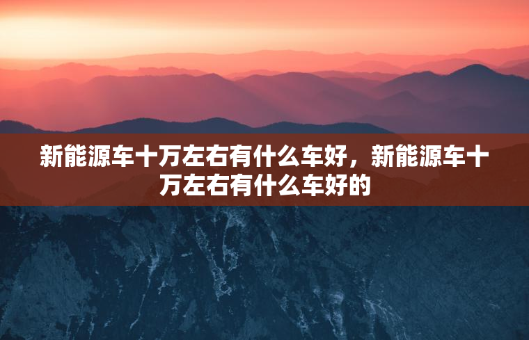 新能源车十万左右有什么车好，新能源车十万左右有什么车好的