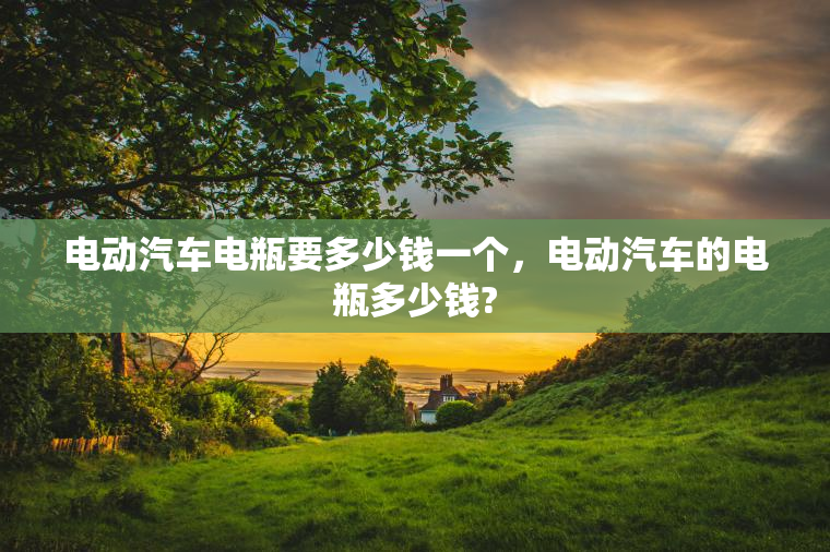 电动汽车电瓶要多少钱一个，电动汽车的电瓶多少钱?