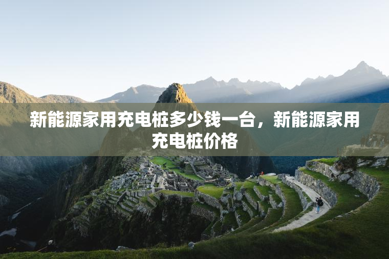 新能源家用充电桩多少钱一台，新能源家用充电桩价格