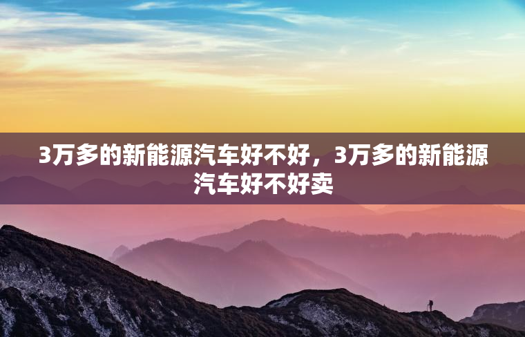 3万多的新能源汽车好不好,3万多的新能源汽车好不好卖 3万多的新能源汽车好不好,3万多的新能源汽车好不好卖
