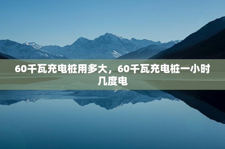 60千瓦充电桩用多大，60千瓦充电桩一小时几度电