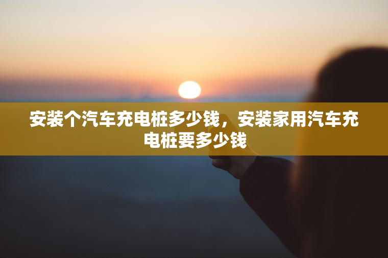 安装个汽车充电桩多少钱，安装家用汽车充电桩要多少钱