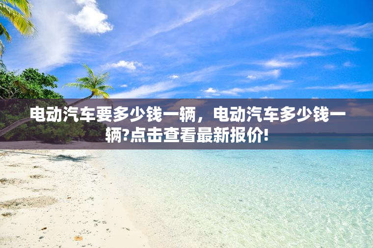 电动汽车要多少钱一辆，电动汽车多少钱一辆?点击查看最新报价!