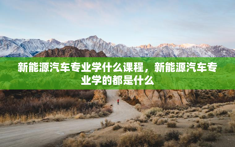 新能源汽车专业学什么课程，新能源汽车专业学的都是什么