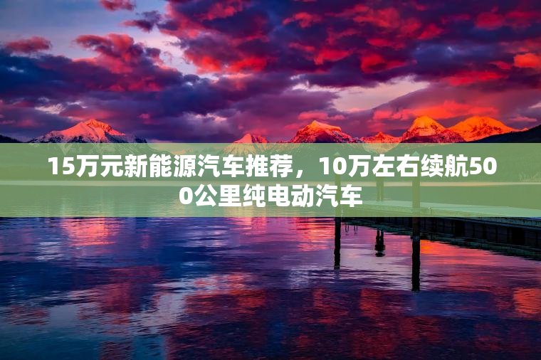 15万元新能源汽车推荐，10万左右续航500公里纯电动汽车