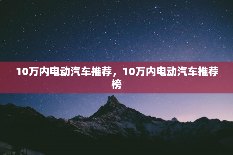 10万内电动汽车推荐，10万内电动汽车推荐榜