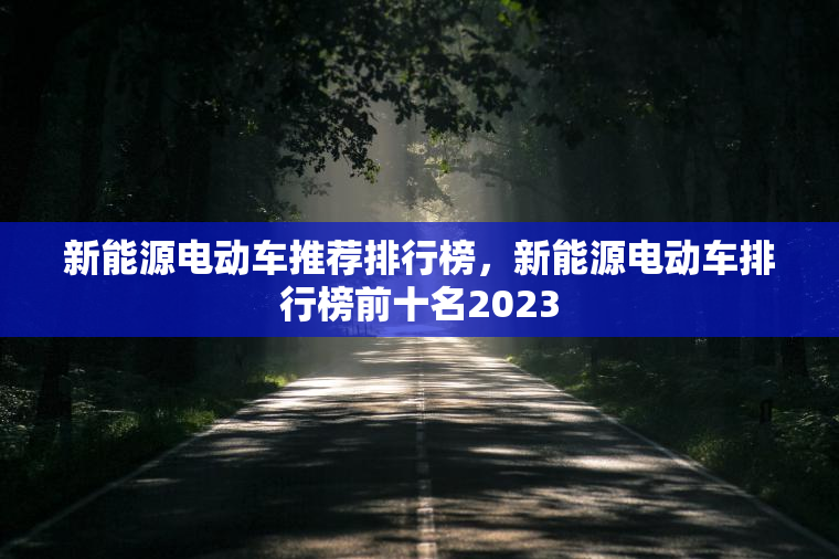 新能源电动车推荐排行榜，新能源电动车排行榜前十名2023