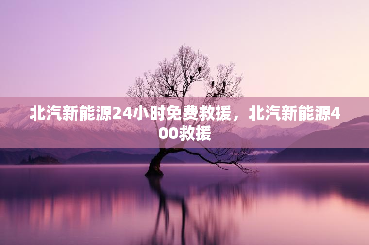 北汽新能源24小时免费救援，北汽新能源400救援