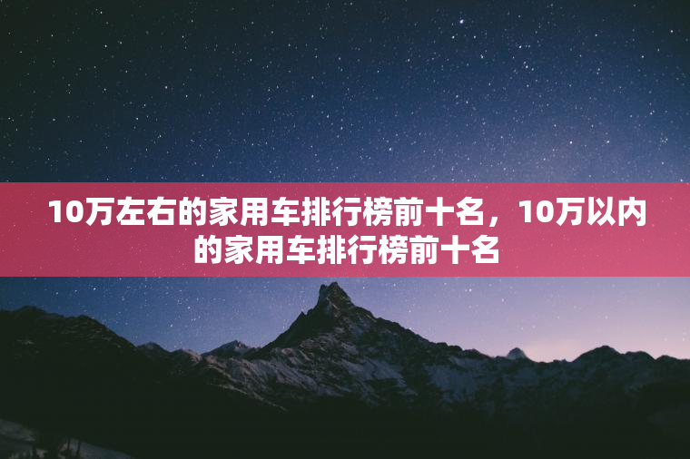10万左右的家用车排行榜前十名，10万以内的家用车排行榜前十名