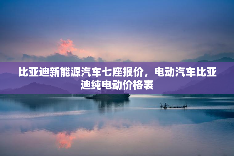 比亚迪新能源汽车七座报价，电动汽车比亚迪纯电动价格表