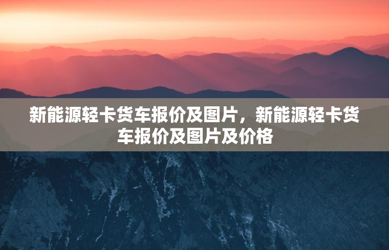 新能源轻卡货车报价及图片，新能源轻卡货车报价及图片及价格