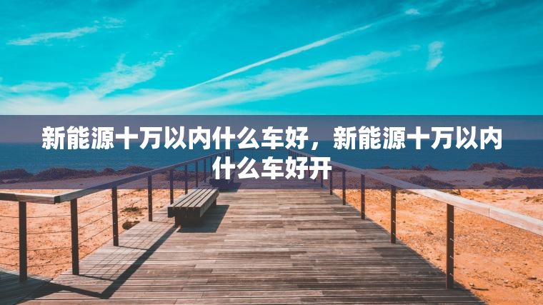 新能源十万以内什么车好，新能源十万以内什么车好开