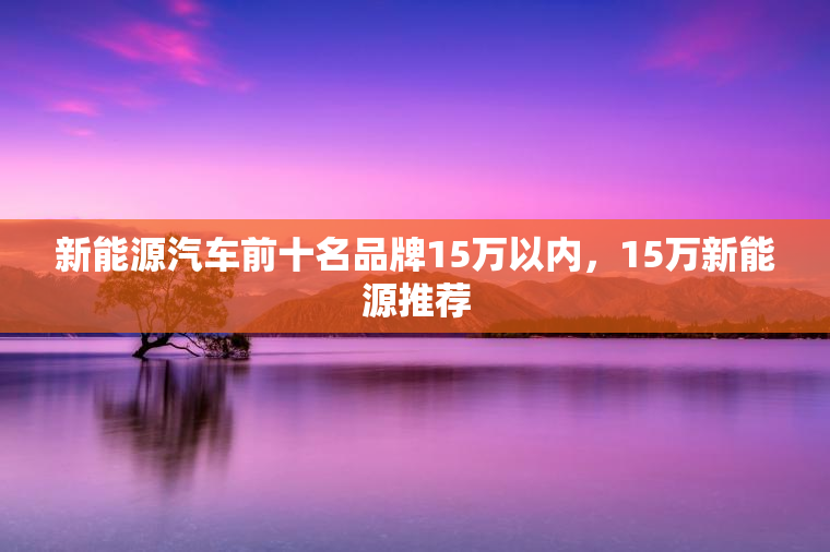 新能源汽车前十名品牌15万以内,15万新能源推荐 新能源汽车前十名品牌15万以内,15万新能源推荐