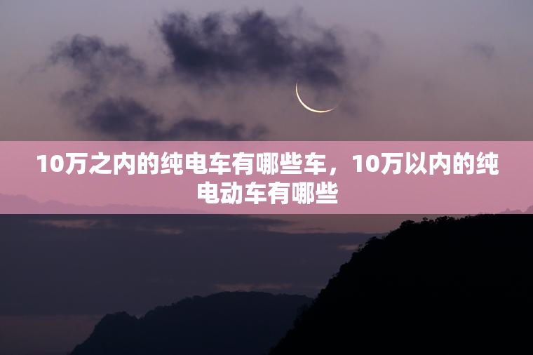 10万之内的纯电车有哪些车，10万以内的纯电动车有哪些