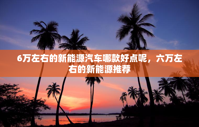 6万左右的新能源汽车哪款好点呢，六万左右的新能源推荐