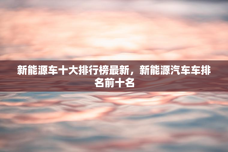 新能源车十大排行榜最新,新能源汽车车排名前十名 新能源车十大排行榜最新,新能源汽车车排名前十名