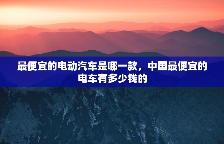 最便宜的电动汽车是哪一款，中国最便宜的电车有多少钱的