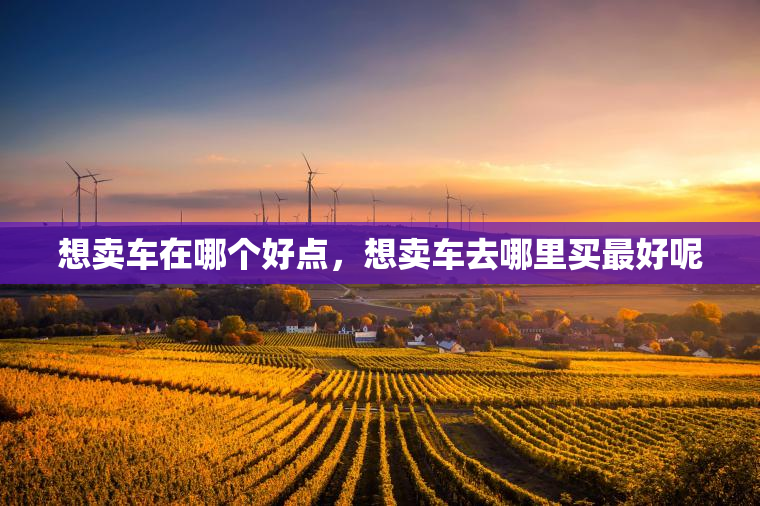 想卖车在哪个好点,想卖车去哪里买最好呢 想卖车在哪个好点,想卖车去哪里买最好呢