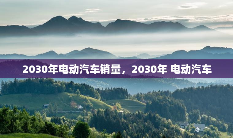2030年电动汽车销量,2030年 电动汽车 2030年电动汽车销量,2030年 电动汽车