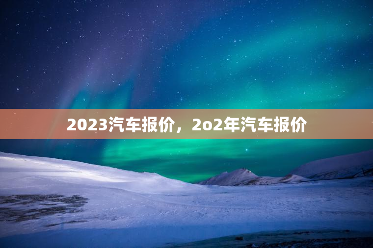 2023汽车报价,2o2年汽车报价 2023汽车报价,2o2年汽车报价