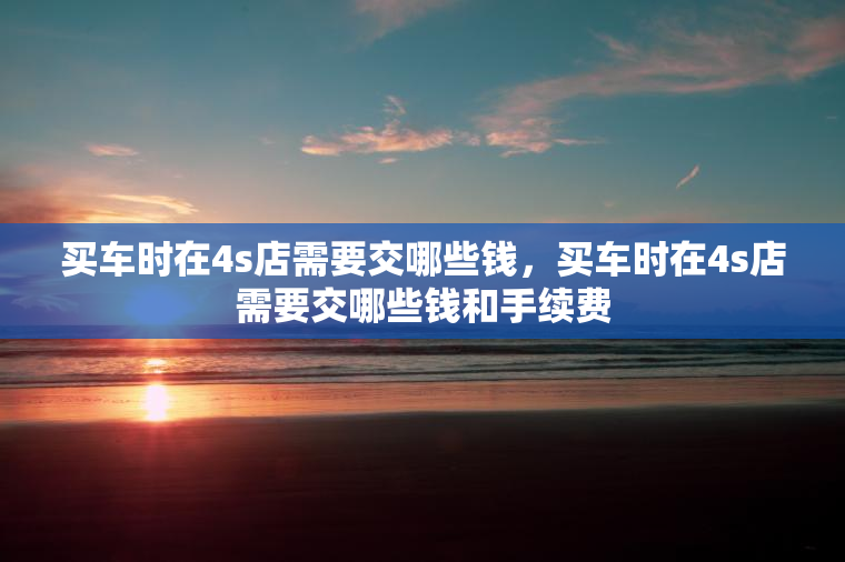 买车时在4s店需要交哪些钱，买车时在4s店需要交哪些钱和手续费