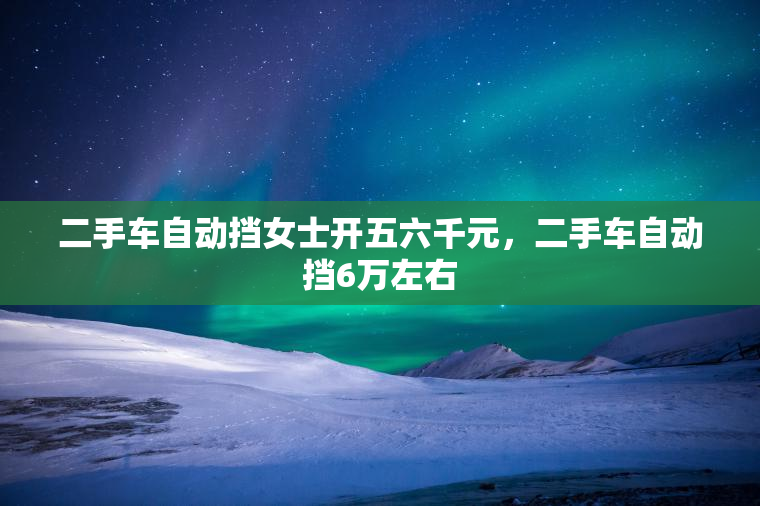 二手车自动挡女士开五六千元，二手车自动挡6万左右