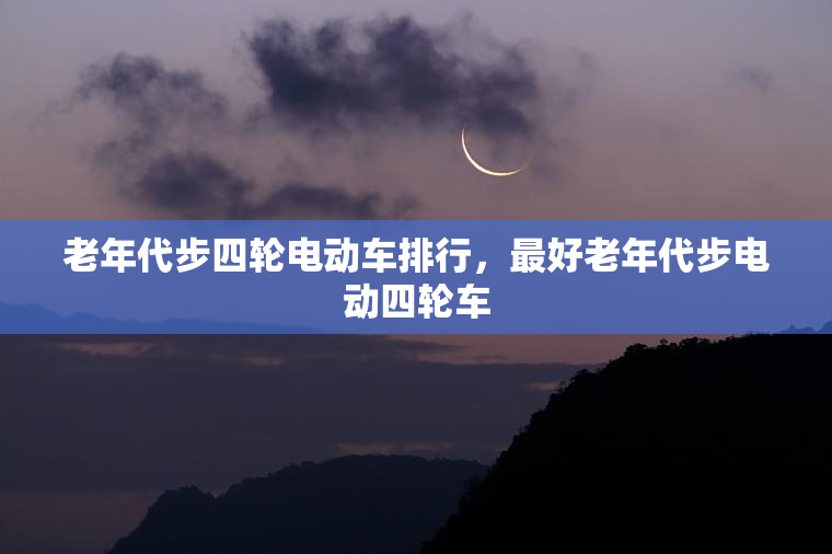 老年代步四轮电动车排行，最好老年代步电动四轮车