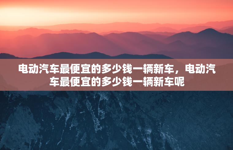 电动汽车最便宜的多少钱一辆新车，电动汽车最便宜的多少钱一辆新车呢