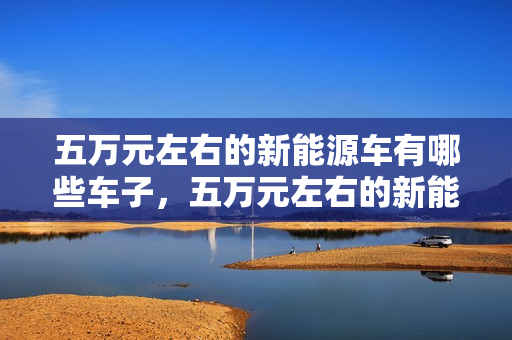 五万元左右的新能源车有哪些车子，五万元左右的新能源车有哪些车子型号