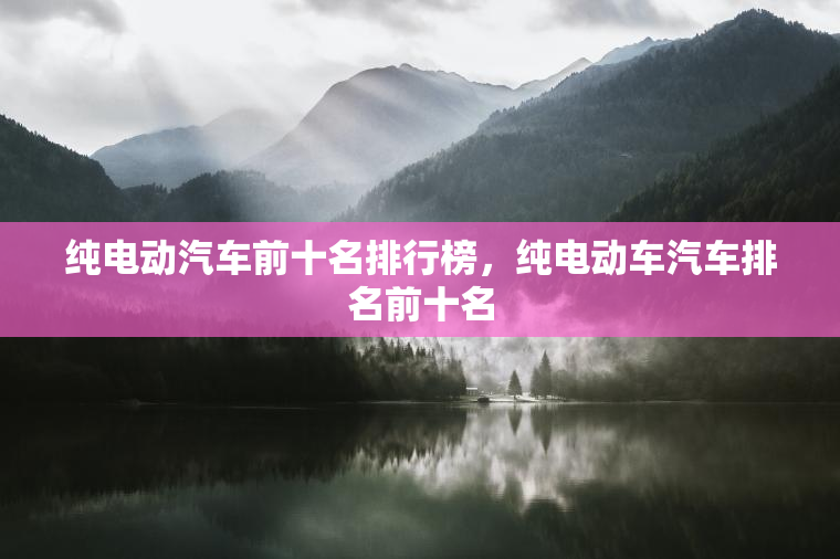 纯电动汽车前十名排行榜,纯电动车汽车排名前十名 纯电动汽车前十名排行榜,纯电动车汽车排名前十名