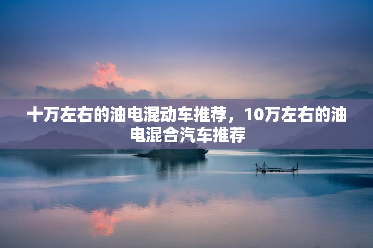 十万左右的油电混动车推荐，10万左右的油电混合汽车推荐