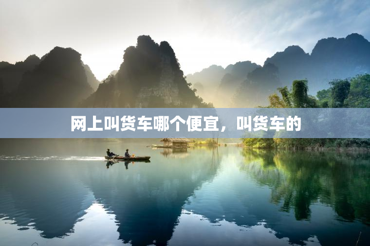 网上叫货车哪个便宜，叫货车的