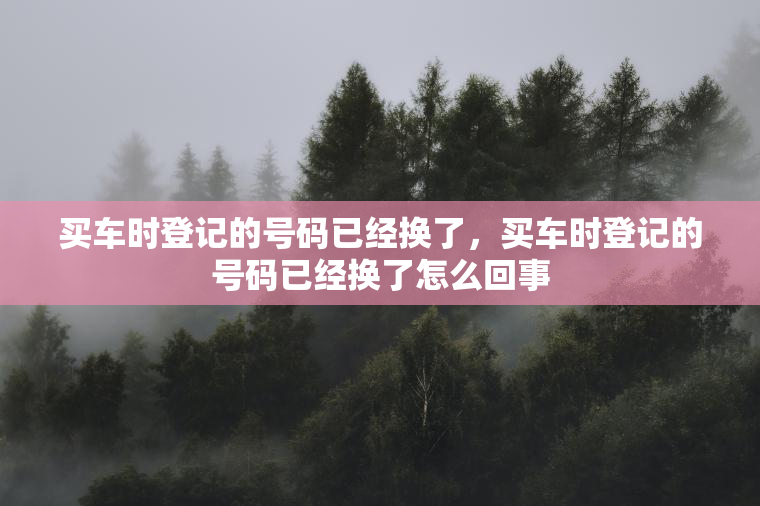买车时登记的号码已经换了,买车时登记的号码已经换了怎么回事 买车时登记的号码已经换了,买车时登记的号码已经换了怎么回事