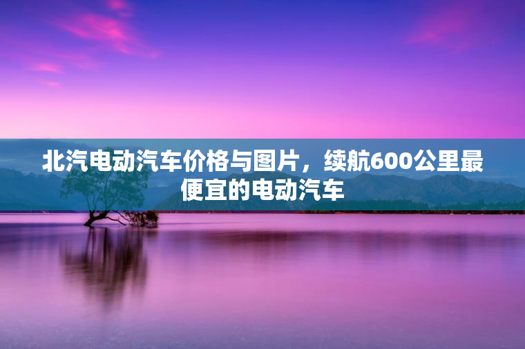 北汽电动汽车价格与图片，续航600公里最便宜的电动汽车