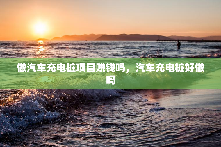 做汽车充电桩项目赚钱吗，汽车充电桩好做吗
