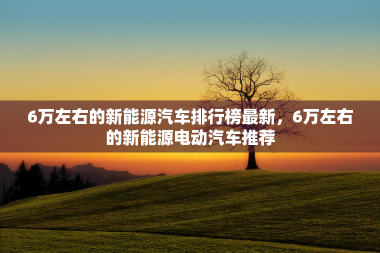 6万左右的新能源汽车排行榜最新，6万左右的新能源电动汽车推荐