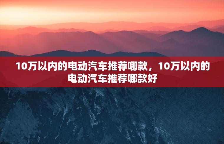 10万以内的电动汽车推荐哪款,10万以内的电动汽车推荐哪款好 10万以内的电动汽车推荐哪款,10万以内的电动汽车推荐哪款好