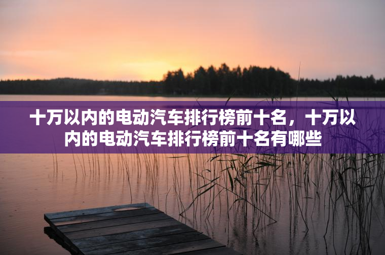十万以内的电动汽车排行榜前十名，十万以内的电动汽车排行榜前十名有哪些