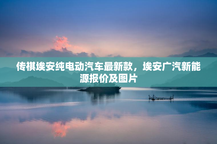 传祺埃安纯电动汽车最新款，埃安广汽新能源报价及图片